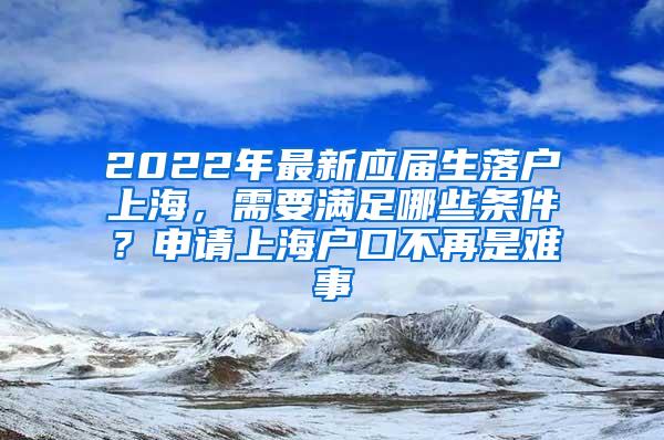 2022年最新应届生落户上海，需要满足哪些条件？申请上海户口不再是难事