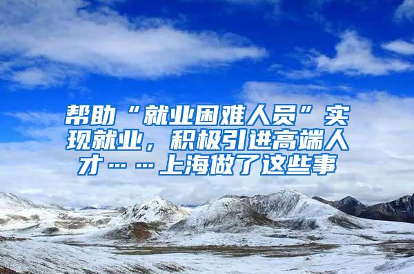 帮助“就业困难人员”实现就业，积极引进高端人才……上海做了这些事