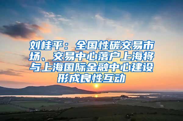 刘桂平：全国性碳交易市场、交易中心落户上海将与上海国际金融中心建设形成良性互动