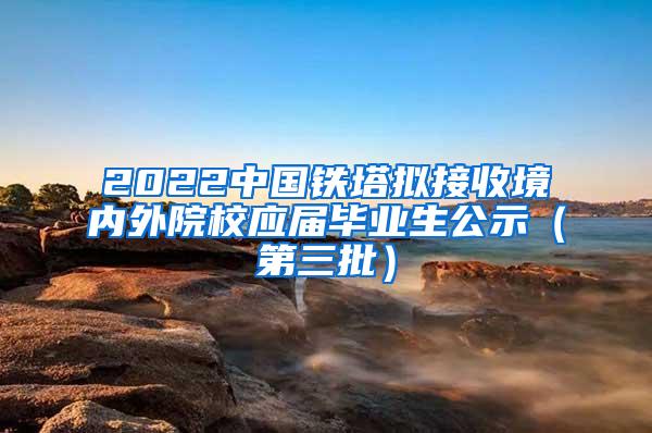 2022中国铁塔拟接收境内外院校应届毕业生公示（第三批）