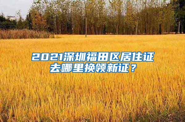 2021深圳福田区居住证去哪里换领新证？