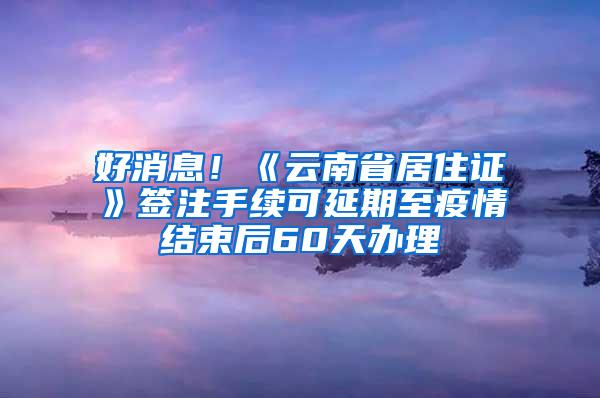 好消息！《云南省居住证》签注手续可延期至疫情结束后60天办理