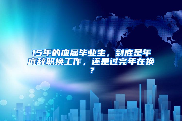 15年的应届毕业生，到底是年底辞职换工作，还是过完年在换？