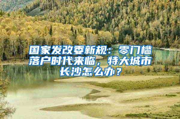 国家发改委新规：零门槛落户时代来临，特大城市长沙怎么办？