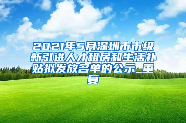 2021年5月深圳市市级新引进人才租房和生活补贴拟发放名单的公示_重复