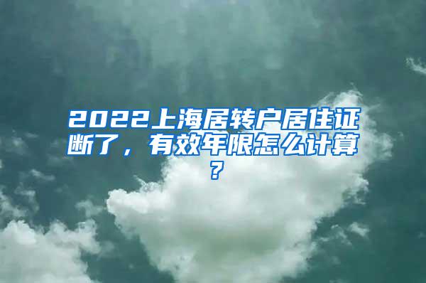 2022上海居转户居住证断了，有效年限怎么计算？