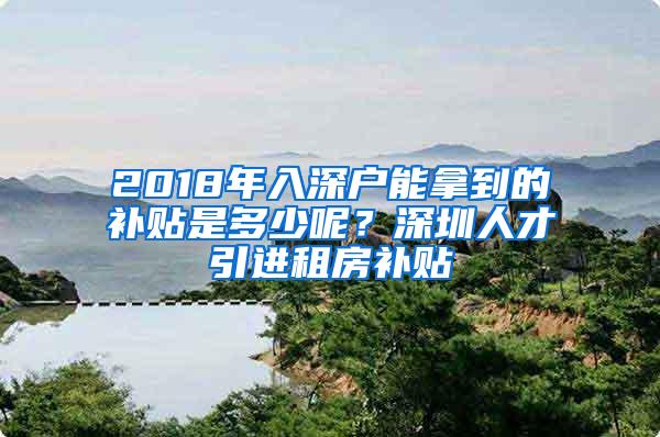 2018年入深户能拿到的补贴是多少呢？深圳人才引进租房补贴