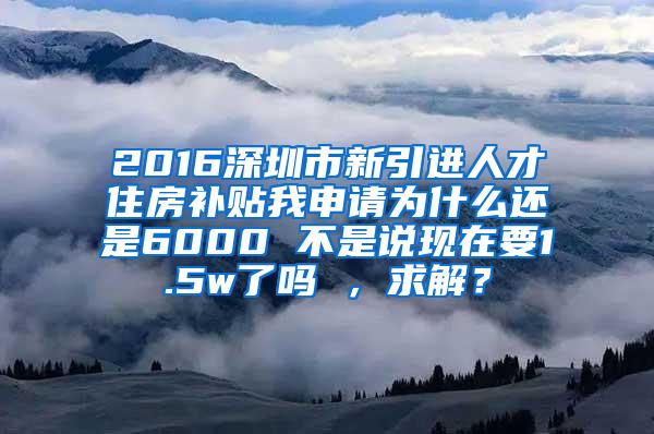 2016深圳市新引进人才住房补贴我申请为什么还是6000 不是说现在要1.5w了吗 ，求解？