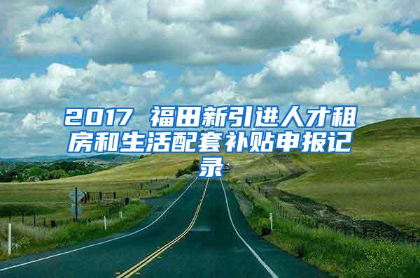 2017 福田新引进人才租房和生活配套补贴申报记录