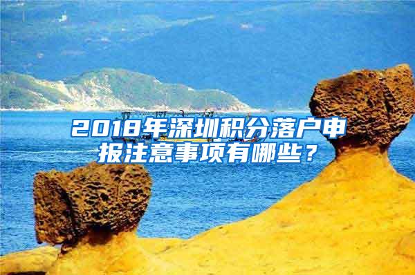 2018年深圳积分落户申报注意事项有哪些？