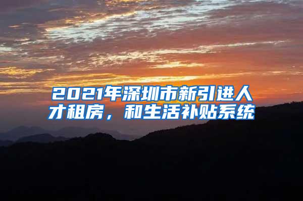 2021年深圳市新引进人才租房，和生活补贴系统