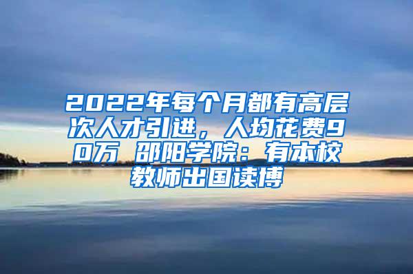 2022年每个月都有高层次人才引进，人均花费90万 邵阳学院：有本校教师出国读博