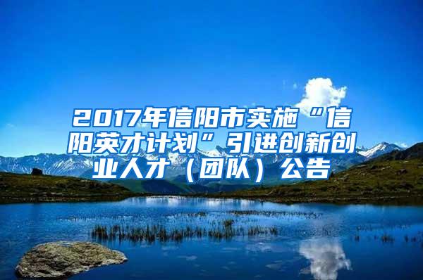 2017年信阳市实施“信阳英才计划”引进创新创业人才（团队）公告