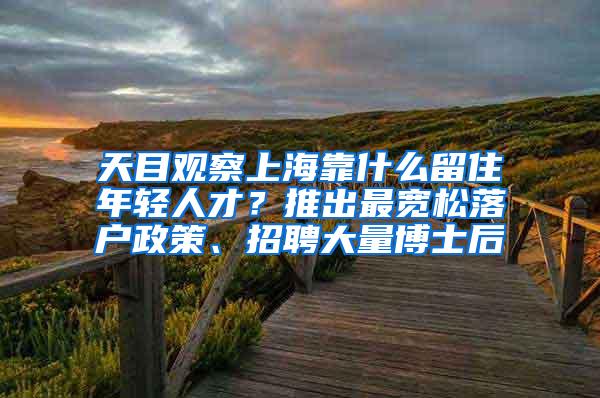 天目观察上海靠什么留住年轻人才？推出最宽松落户政策、招聘大量博士后