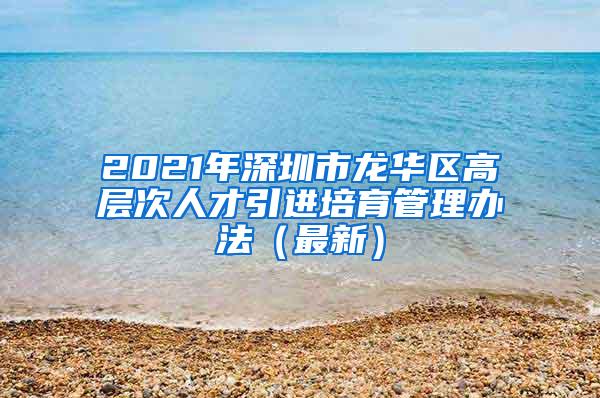 2021年深圳市龙华区高层次人才引进培育管理办法（最新）