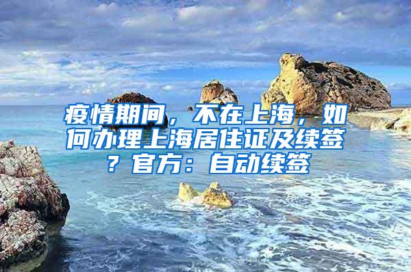 疫情期间，不在上海，如何办理上海居住证及续签？官方：自动续签