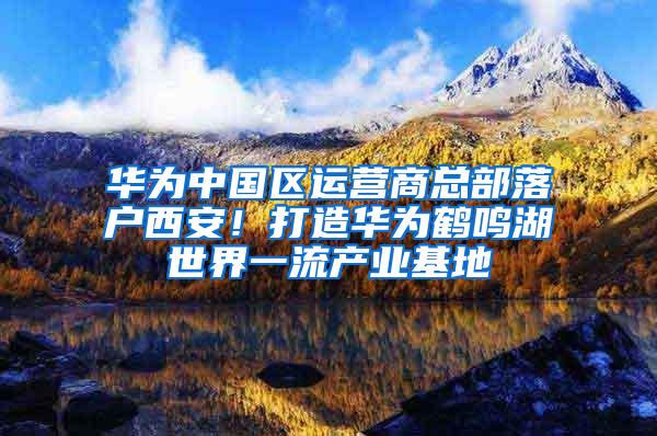 华为中国区运营商总部落户西安！打造华为鹤鸣湖世界一流产业基地