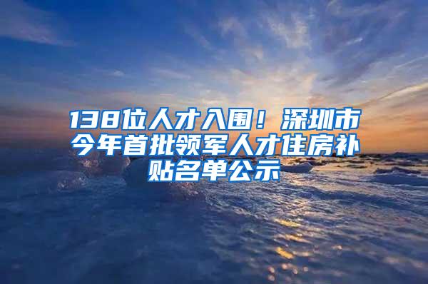 138位人才入围！深圳市今年首批领军人才住房补贴名单公示