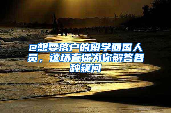 @想要落户的留学回国人员，这场直播为你解答各种疑问