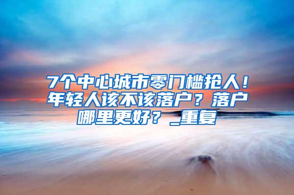 7个中心城市零门槛抢人！年轻人该不该落户？落户哪里更好？_重复