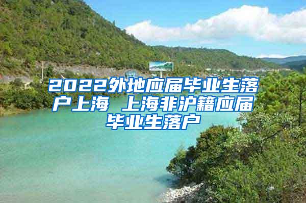 2022外地应届毕业生落户上海 上海非沪籍应届毕业生落户