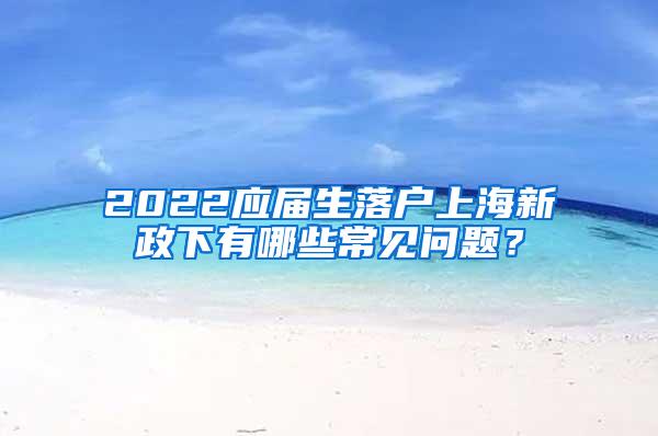 2022应届生落户上海新政下有哪些常见问题？