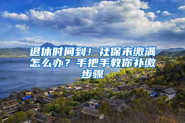 退休时间到！社保未缴满怎么办？手把手教你补缴步骤