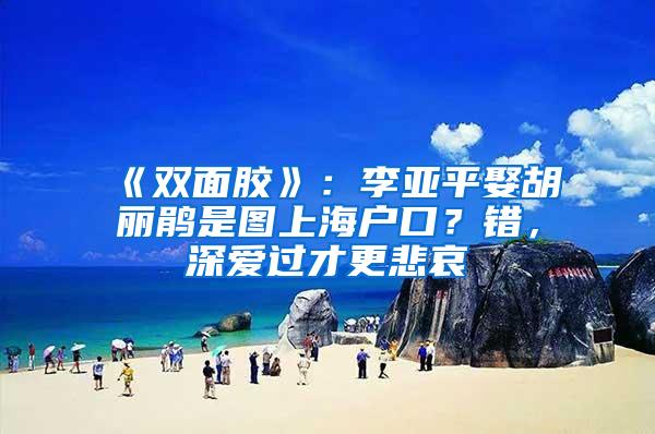 《双面胶》：李亚平娶胡丽鹃是图上海户口？错，深爱过才更悲哀