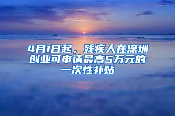 4月1日起，残疾人在深圳创业可申请最高5万元的一次性补贴
