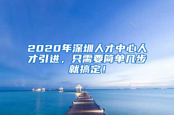 2020年深圳人才中心人才引进，只需要简单几步就搞定！