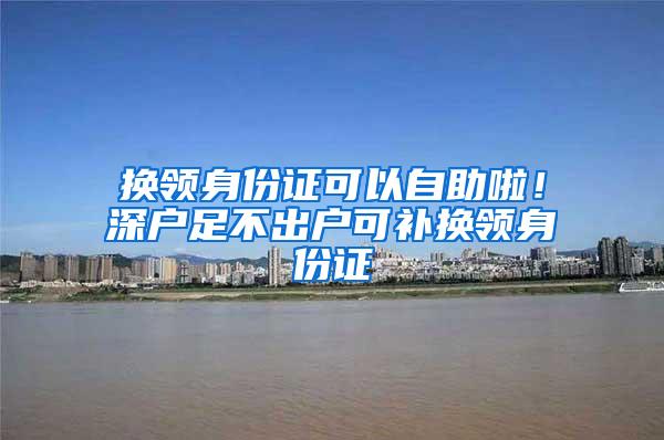 换领身份证可以自助啦！深户足不出户可补换领身份证