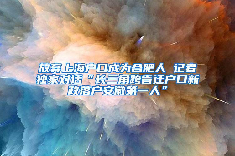 放弃上海户口成为合肥人 记者独家对话“长三角跨省迁户口新政落户安徽第一人”