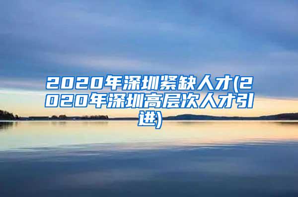 2020年深圳紧缺人才(2020年深圳高层次人才引进)