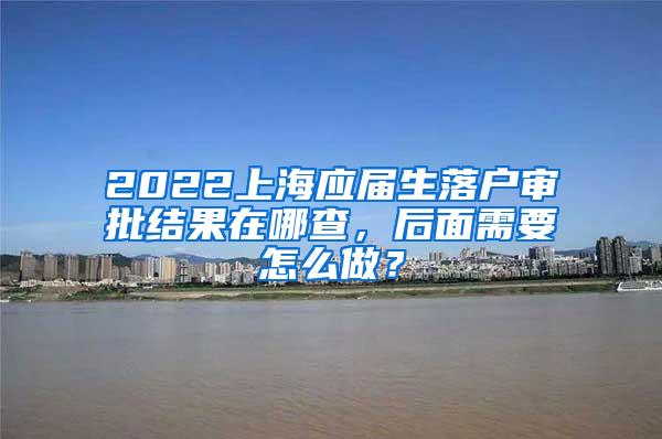 2022上海应届生落户审批结果在哪查，后面需要怎么做？