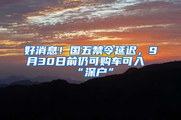 好消息！国五禁令延迟，9月30日前仍可购车可入“深户”