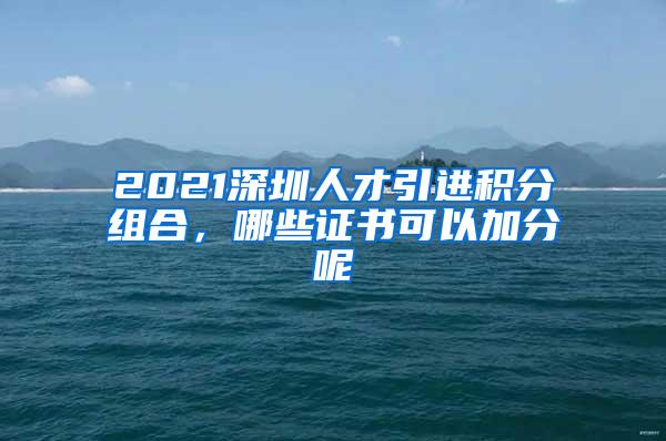 2021深圳人才引进积分组合，哪些证书可以加分呢