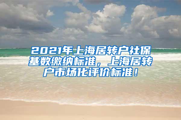 2021年上海居转户社保基数缴纳标准，上海居转户市场化评价标准！