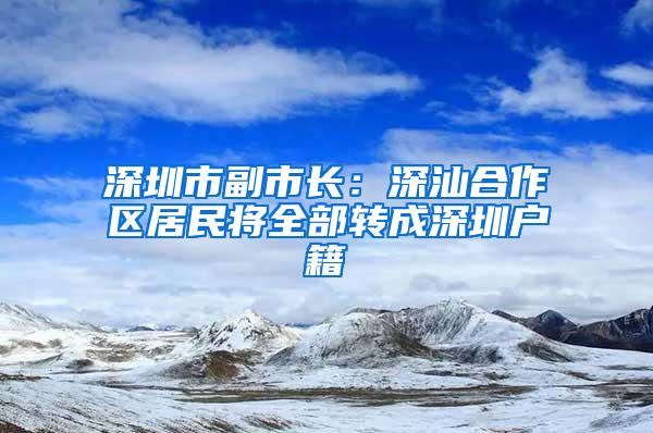 深圳市副市长：深汕合作区居民将全部转成深圳户籍