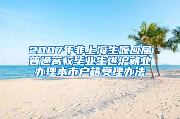 2007年非上海生源应届普通高校毕业生进沪就业办理本市户籍受理办法