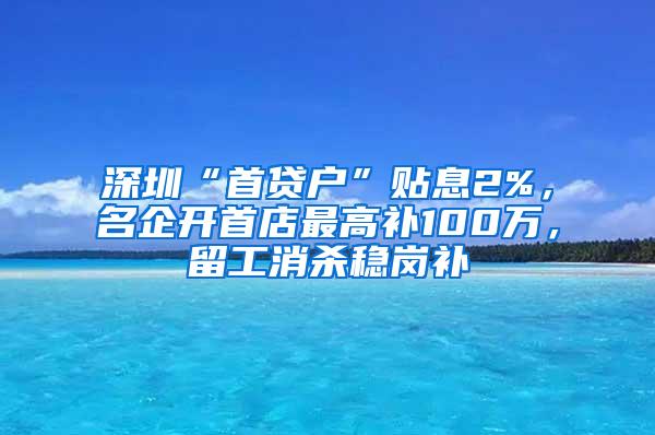 深圳“首贷户”贴息2%，名企开首店最高补100万，留工消杀稳岗补