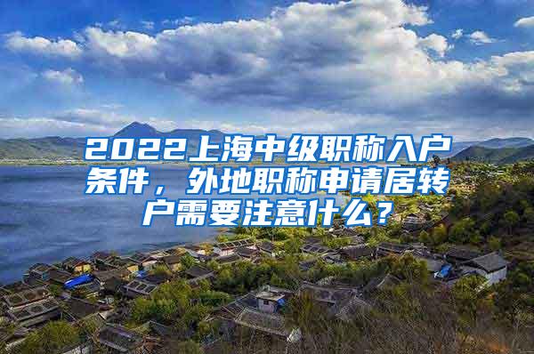 2022上海中级职称入户条件，外地职称申请居转户需要注意什么？