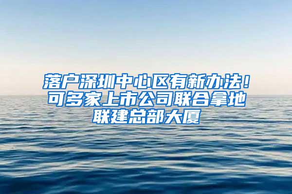 落户深圳中心区有新办法！可多家上市公司联合拿地联建总部大厦