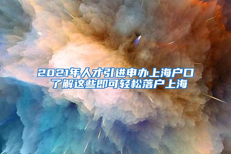 2021年人才引进申办上海户口 了解这些即可轻松落户上海