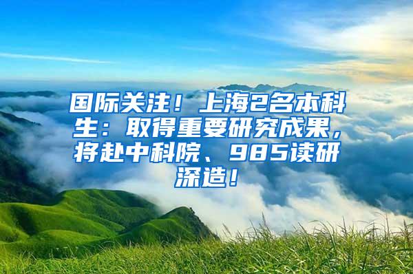 国际关注！上海2名本科生：取得重要研究成果，将赴中科院、985读研深造！