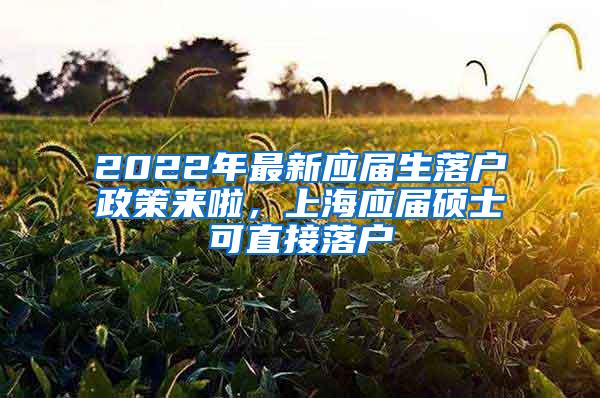 2022年最新应届生落户政策来啦，上海应届硕士可直接落户