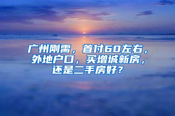 广州刚需，首付60左右，外地户口，买增城新房，还是二手房好？