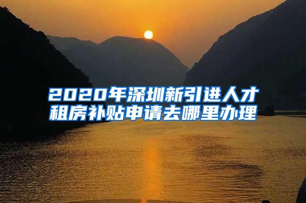 2020年深圳新引进人才租房补贴申请去哪里办理