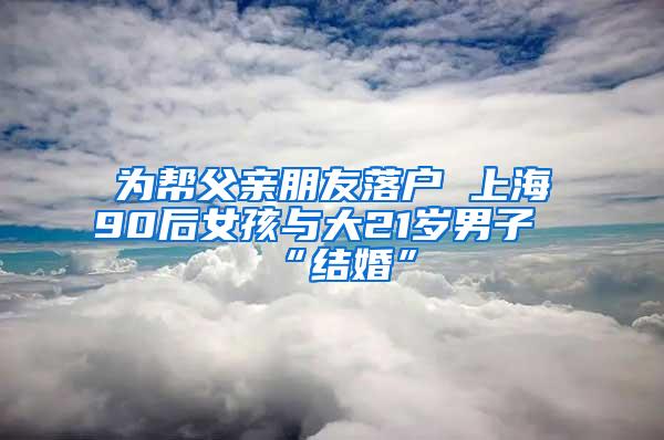 为帮父亲朋友落户 上海90后女孩与大21岁男子“结婚”