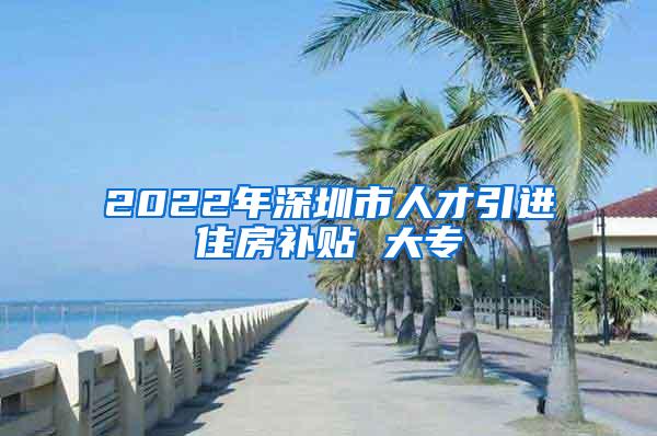 2022年深圳市人才引进住房补贴 大专