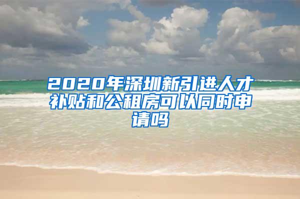 2020年深圳新引进人才补贴和公租房可以同时申请吗